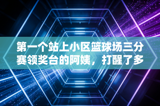 第一个站上小区篮球场三分赛领奖台的阿姨,打醒了多少躺平的年轻人 第一个站上小区篮球场三分赛领奖台的阿姨,打醒了多少躺平的年轻人
