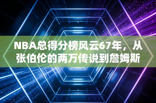 NBA总得分榜风云67年，从张伯伦的两万传说到詹姆斯的4万神迹，每一分都是滚烫的人生注脚