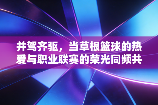 并驾齐驱,当草根篮球的热爱与职业联赛的荣光同频共振 并驾齐驱,当草根篮球的热爱与职业联赛的荣光同频共振