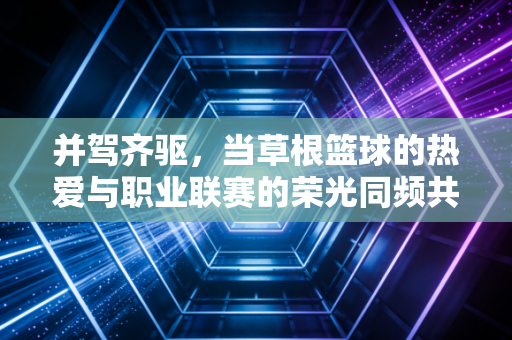 并驾齐驱,当草根篮球的热爱与职业联赛的荣光同频共振 并驾齐驱,当草根篮球的热爱与职业联赛的荣光同频共振