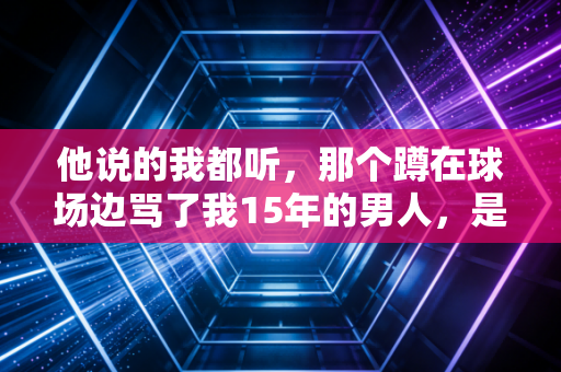 他说的我都听，那个蹲在球场边骂了我15年的男人，是我这辈子最好的教练