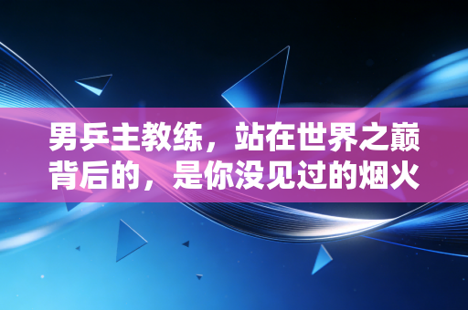 男乒主教练，站在世界之巅背后的，是你没见过的烟火与担当