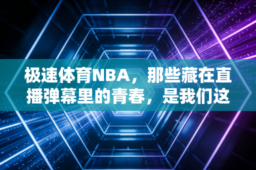 极速体育NBA，那些藏在直播弹幕里的青春，是我们这代人最鲜活的篮球记忆