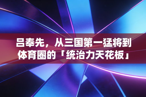 吕奉先，从三国第一猛将到体育圈的「统治力天花板」代号