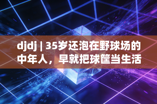 djdj | 35岁还泡在野球场的中年人,早就把球筐当生活的泄压阀了 djdj | 35岁还泡在野球场的中年人,早就把球筐当生活的泄压阀了