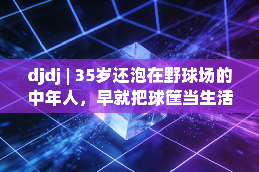 djdj | 35岁还泡在野球场的中年人，早就把球筐当生活的泄压阀了