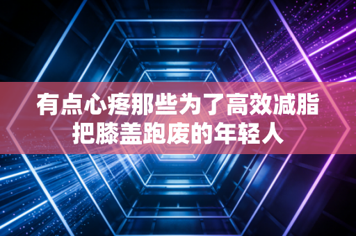 有点心疼那些为了高效减脂把膝盖跑废的年轻人