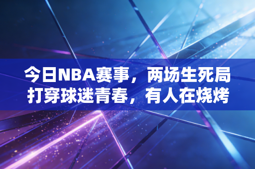 今日NBA赛事，两场生死局打穿球迷青春，有人在烧烤摊哭着给十年前的自己发了条信息