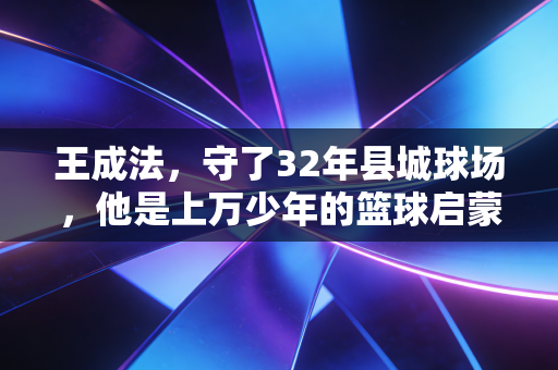 王成法，守了32年县城球场，他是上万少年的篮球启蒙摆渡人