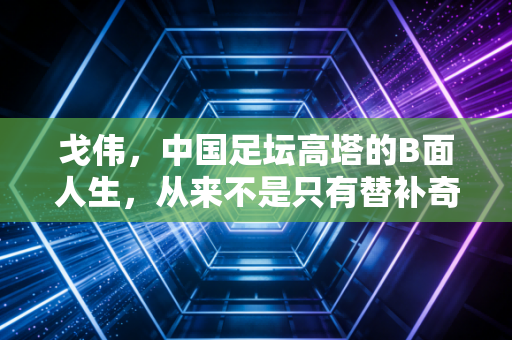 戈伟，中国足坛高塔的B面人生，从来不是只有替补奇兵这一个标签