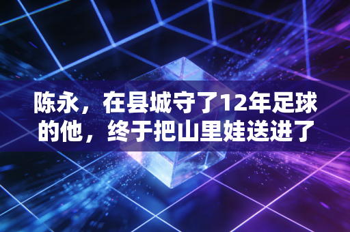 陈永,在县城守了12年足球的他,终于把山里娃送进了国少队 陈永,在县城守了12年足球的他,终于把山里娃送进了国少队