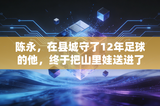 陈永，在县城守了12年足球的他，终于把山里娃送进了国少队