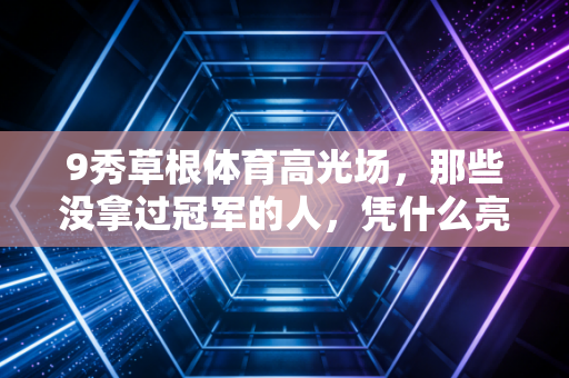 9秀草根体育高光场，那些没拿过冠军的人，凭什么亮瞎全场？