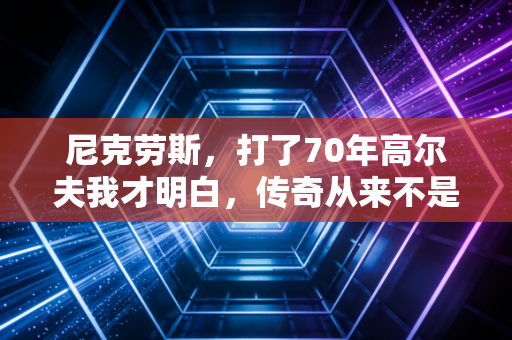 尼克劳斯，打了70年高尔夫我才明白，传奇从来不是靠18个大满贯定义的