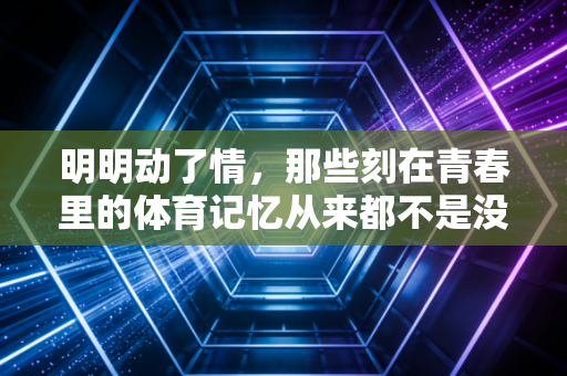 明明动了情,那些刻在青春里的体育记忆从来都不是没用的热爱 明明动了情,那些刻在青春里的体育记忆从来都不是没用的热爱