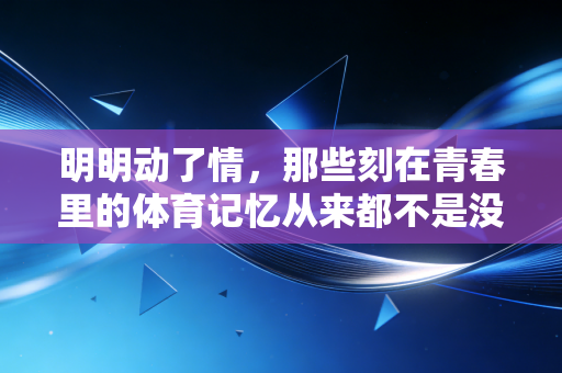 明明动了情，那些刻在青春里的体育记忆从来都不是没用的热爱