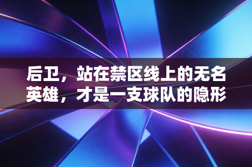 后卫,站在禁区线上的无名英雄,才是一支球队的隐形脊梁 后卫,站在禁区线上的无名英雄,才是一支球队的隐形脊梁