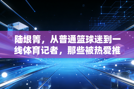 陆垠箐，从普通篮球迷到一线体育记者，那些被热爱推着走的日子