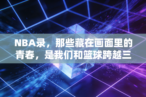 NBA录，那些藏在画面里的青春，是我们和篮球跨越三十年的约定