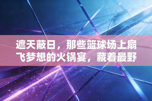 遮天蔽日，那些篮球场上扇飞梦想的火锅宴，藏着最野的青春底气
