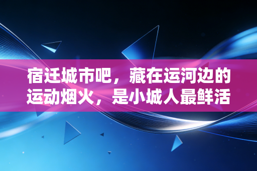 宿迁城市吧，藏在运河边的运动烟火，是小城人最鲜活的幸福注脚