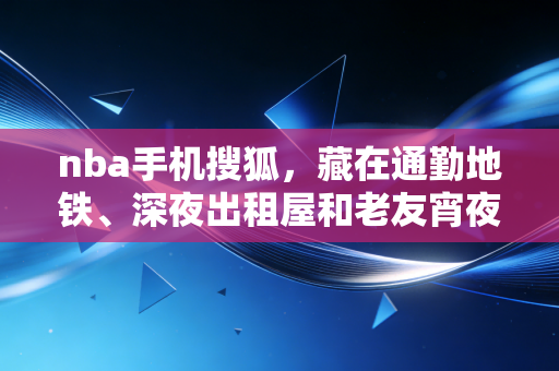 nba手机搜狐，藏在通勤地铁、深夜出租屋和老友宵夜局里的篮球青春注脚