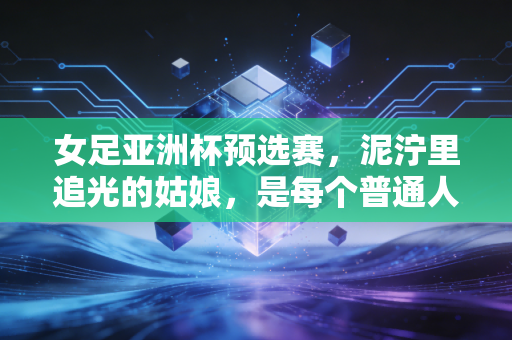 女足亚洲杯预选赛,泥泞里追光的姑娘,是每个普通人的青春镜像 女足亚洲杯预选赛,泥泞里追光的姑娘,是每个普通人的青春镜像