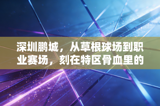 深圳鹏城,从草根球场到职业赛场,刻在特区骨血里的体育浪漫 深圳鹏城,从草根球场到职业赛场,刻在特区骨血里的体育浪漫