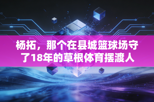 杨拓,那个在县城篮球场守了18年的草根体育摆渡人 杨拓,那个在县城篮球场守了18年的草根体育摆渡人