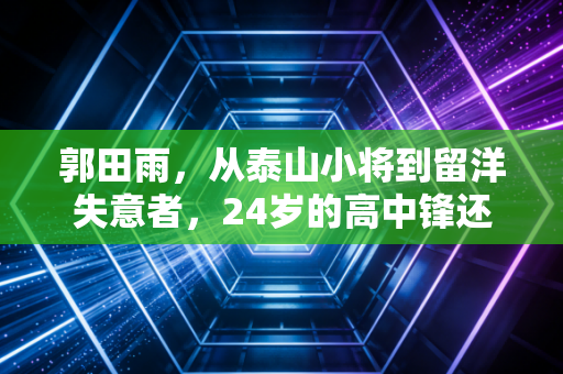 郭田雨，从泰山小将到留洋失意者，24岁的高中锋还有多少试错空间？