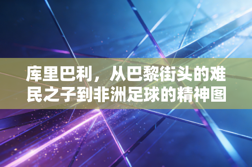 库里巴利,从巴黎街头的难民之子到非洲足球的精神图腾 库里巴利,从巴黎街头的难民之子到非洲足球的精神图腾