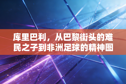 库里巴利，从巴黎街头的难民之子到非洲足球的精神图腾