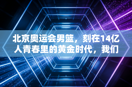 北京奥运会男篮,刻在14亿人青春里的黄金时代,我们为什么至今还在怀念? 北京奥运会男篮,刻在14亿人青春里的黄金时代,我们为什么至今还在怀念?
