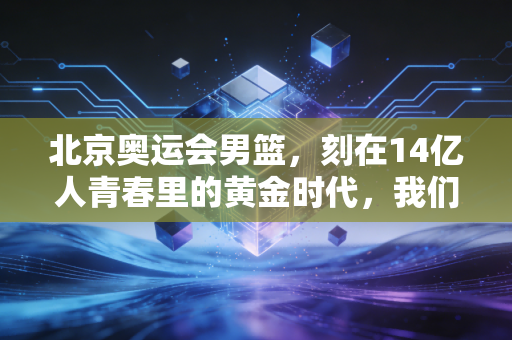 北京奥运会男篮，刻在14亿人青春里的黄金时代，我们为什么至今还在怀念？