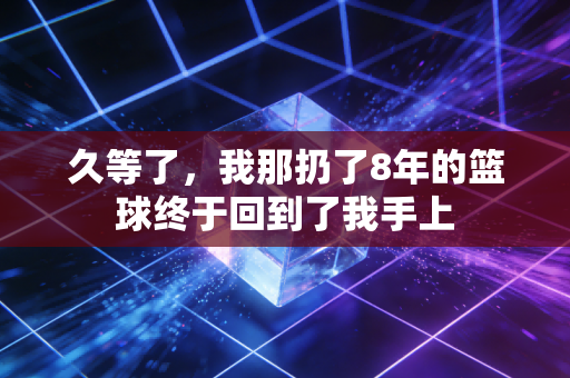 久等了，我那扔了8年的篮球终于回到了我手上