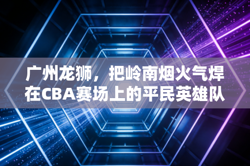 广州龙狮,把岭南烟火气焊在CBA赛场上的平民英雄队 广州龙狮,把岭南烟火气焊在CBA赛场上的平民英雄队