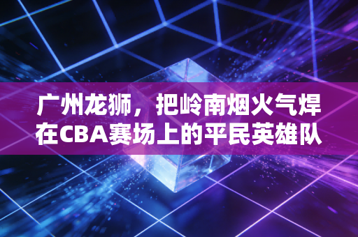 广州龙狮，把岭南烟火气焊在CBA赛场上的平民英雄队