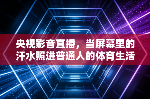 央视影音直播，当屏幕里的汗水照进普通人的体育生活，我们爱体育到底在爱什么
