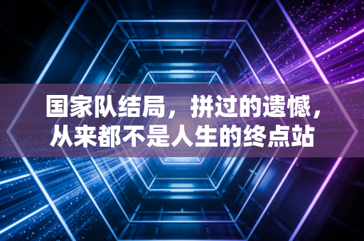 国家队结局,拼过的遗憾,从来都不是人生的终点站 国家队结局,拼过的遗憾,从来都不是人生的终点站
