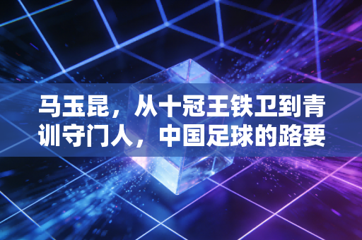 马玉昆,从十冠王铁卫到青训守门人,中国足球的路要踩实了走 马玉昆,从十冠王铁卫到青训守门人,中国足球的路要踩实了走