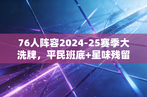 76人阵容2024-25赛季大洗牌，平民班底+星味残留，能走多远全看这3张牌
