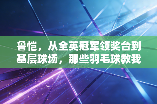 鲁恺，从全英冠军领奖台到基层球场，那些羽毛球教我的事