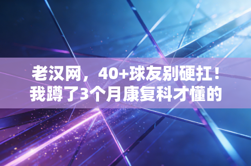 老汉网,40+球友别硬扛!我蹲了3个月康复科才懂的中年运动保命指南 老汉网,40+球友别硬扛!我蹲了3个月康复科才懂的中年运动保命指南