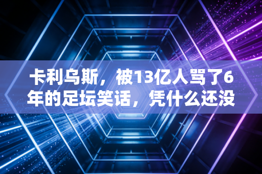 卡利乌斯,被13亿人骂了6年的足坛笑话,凭什么还没倒下? 卡利乌斯,被13亿人骂了6年的足坛笑话,凭什么还没倒下?