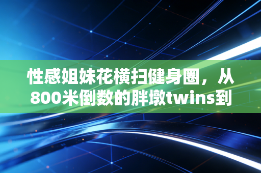 性感姐妹花横扫健身圈，从800米倒数的胖墩twins到年入百万运动博主，我看见女性体育最鲜活的注脚