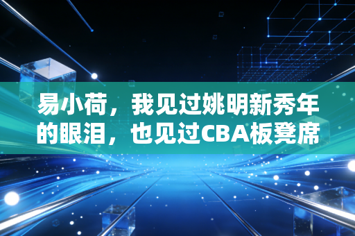 易小荷,我见过姚明新秀年的眼泪,也见过CBA板凳席末端的滚烫人生 易小荷,我见过姚明新秀年的眼泪,也见过CBA板凳席末端的滚烫人生