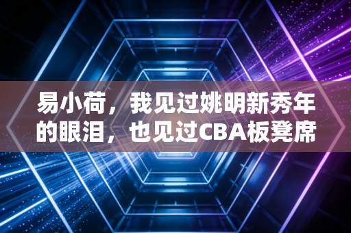 易小荷，我见过姚明新秀年的眼泪，也见过CBA板凳席末端的滚烫人生