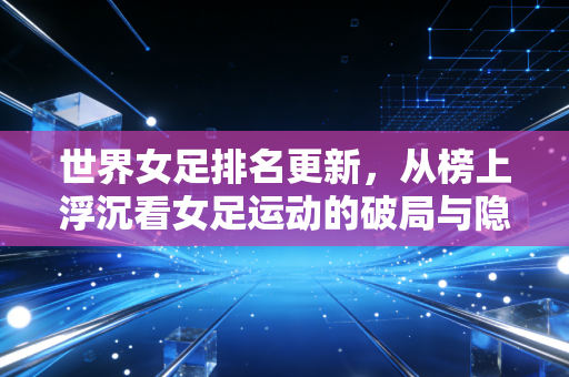 世界女足排名更新,从榜上浮沉看女足运动的破局与隐忧 世界女足排名更新,从榜上浮沉看女足运动的破局与隐忧