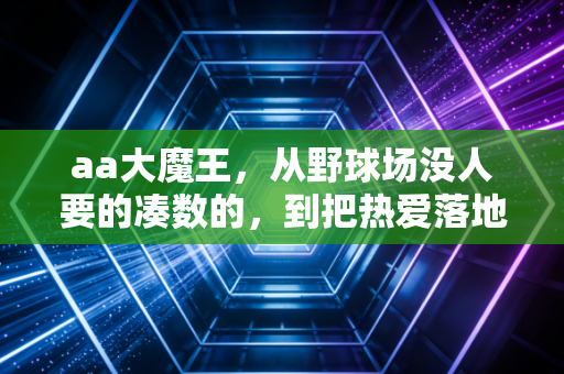 aa大魔王,从野球场没人要的凑数的,到把热爱落地的民间篮球摆渡人 aa大魔王,从野球场没人要的凑数的,到把热爱落地的民间篮球摆渡人