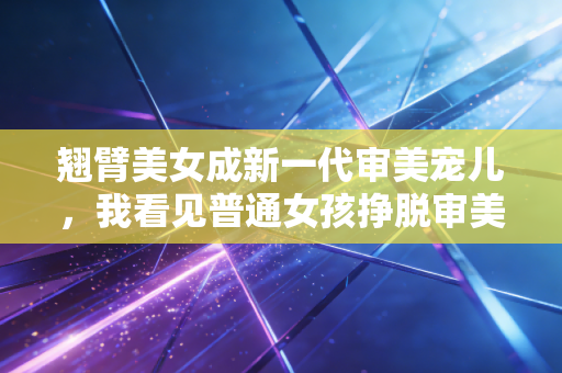 翘臂美女成新一代审美宠儿,我看见普通女孩挣脱审美绑架的活法 翘臂美女成新一代审美宠儿,我看见普通女孩挣脱审美绑架的活法